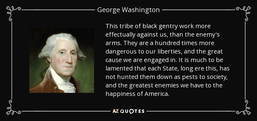 This tribe of black gentry work more effectually against us, than the enemy's arms. They are a hundred times more dangerous to our liberties, and the great cause we are engaged in. It is much to be lamented that each State, long ere this, has not hunted them down as pests to society, and the greatest enemies we have to the happiness of America. - George Washington