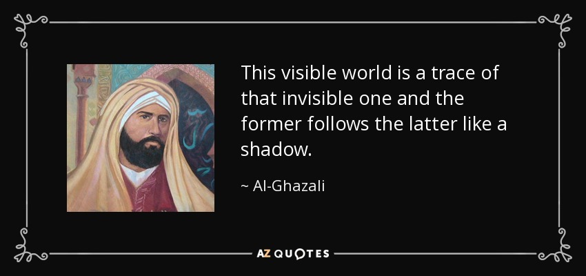 This visible world is a trace of that invisible one and the former follows the latter like a shadow. - Al-Ghazali