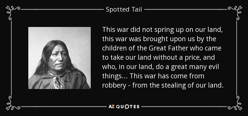 This war did not spring up on our land, this war was brought upon us by the children of the Great Father who came to take our land without a price, and who, in our land, do a great many evil things... This war has come from robbery - from the stealing of our land. - Spotted Tail