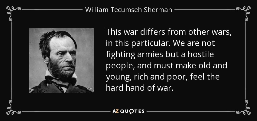 This war differs from other wars, in this particular. We are not fighting armies but a hostile people, and must make old and young, rich and poor, feel the hard hand of war. - William Tecumseh Sherman