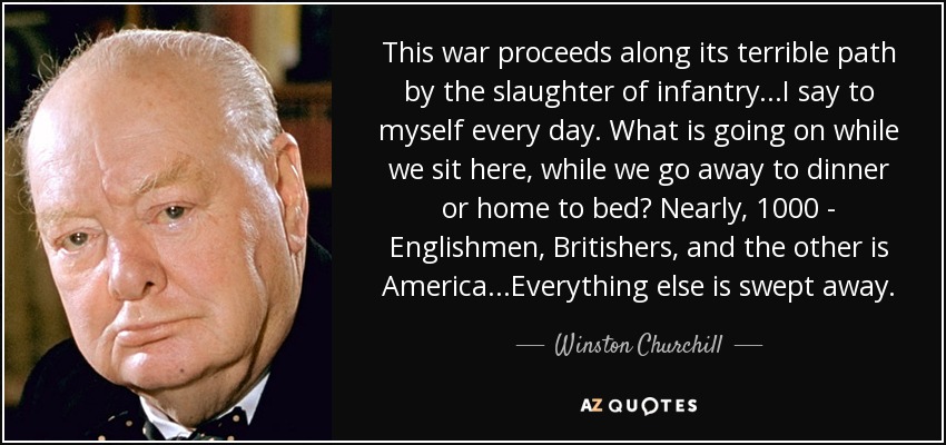 This war proceeds along its terrible path by the slaughter of infantry...I say to myself every day. What is going on while we sit here, while we go away to dinner or home to bed? Nearly, 1000 - Englishmen, Britishers, and the other is America...Everything else is swept away. - Winston Churchill