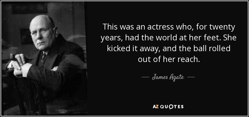 This was an actress who, for twenty years, had the world at her feet. She kicked it away, and the ball rolled out of her reach. - James Agate