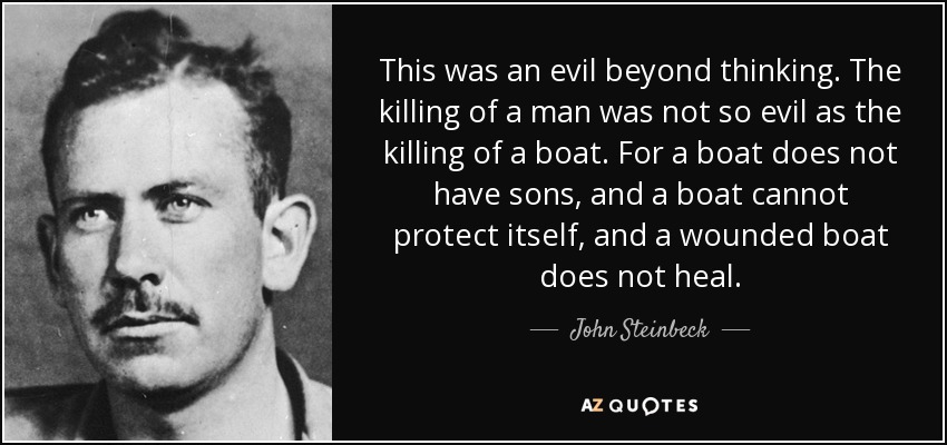 This was an evil beyond thinking. The killing of a man was not so evil as the killing of a boat. For a boat does not have sons, and a boat cannot protect itself, and a wounded boat does not heal. - John Steinbeck
