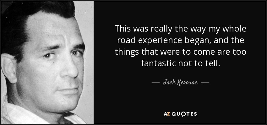 This was really the way my whole road experience began, and the things that were to come are too fantastic not to tell. - Jack Kerouac