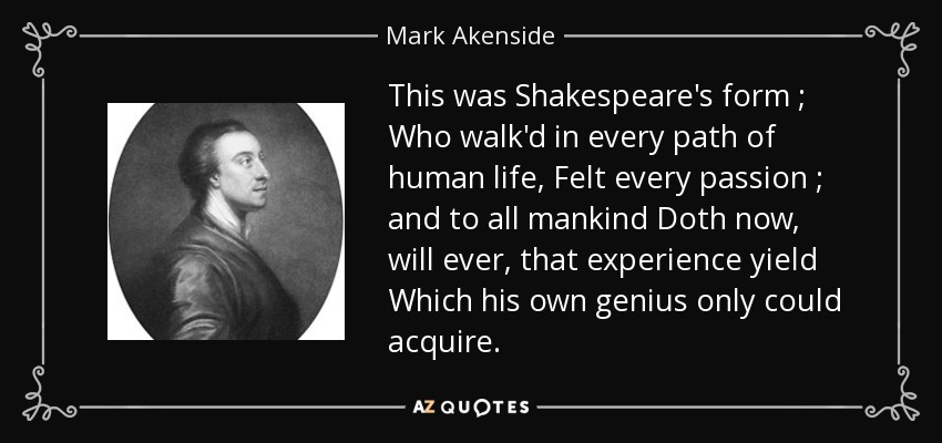 This was Shakespeare's form ; Who walk'd in every path of human life, Felt every passion ; and to all mankind Doth now, will ever, that experience yield Which his own genius only could acquire. - Mark Akenside