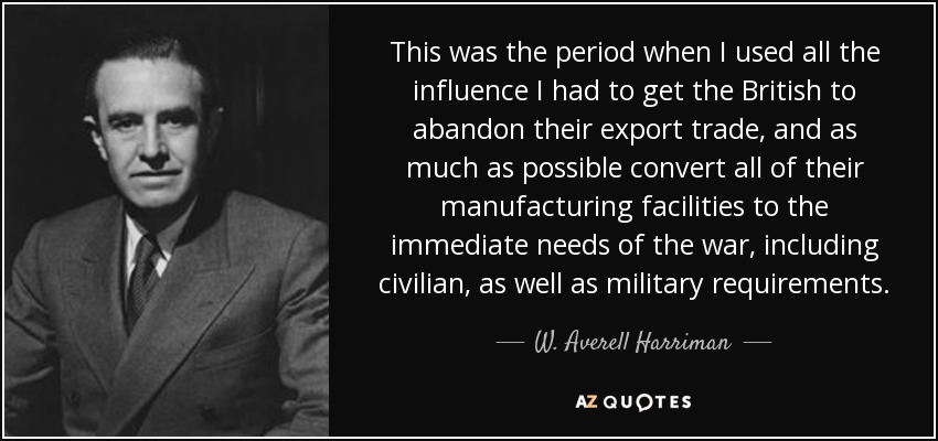 This was the period when I used all the influence I had to get the British to abandon their export trade, and as much as possible convert all of their manufacturing facilities to the immediate needs of the war, including civilian, as well as military requirements. - W. Averell Harriman