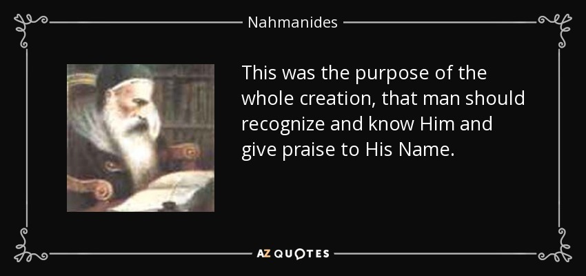 This was the purpose of the whole creation, that man should recognize and know Him and give praise to His Name. - Nahmanides