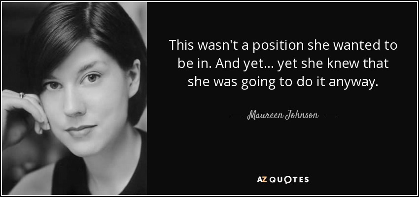 This wasn't a position she wanted to be in. And yet . . . yet she knew that she was going to do it anyway. - Maureen Johnson