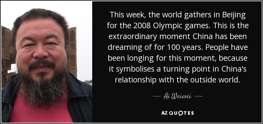 This week, the world gathers in Beijing for the 2008 Olympic games. This is the extraordinary moment China has been dreaming of for 100 years. People have been longing for this moment, because it symbolises a turning point in China's relationship with the outside world. - Ai Weiwei