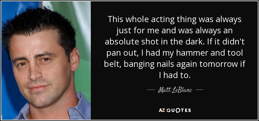 This whole acting thing was always just for me and was always an absolute shot in the dark. If it didn't pan out, I had my hammer and tool belt, banging nails again tomorrow if I had to. - Matt LeBlanc