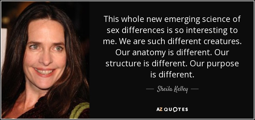 This whole new emerging science of sex differences is so interesting to me. We are such different creatures. Our anatomy is different. Our structure is different. Our purpose is different. - Sheila Kelley