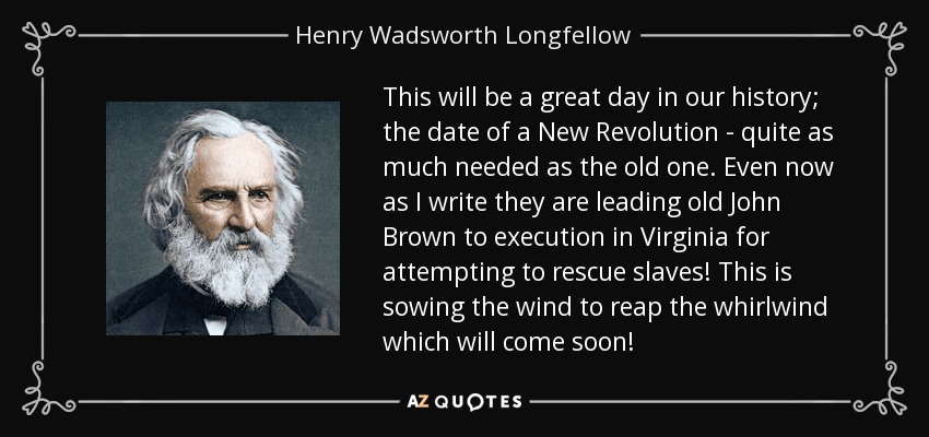 This will be a great day in our history; the date of a New Revolution - quite as much needed as the old one. Even now as I write they are leading old John Brown to execution in Virginia for attempting to rescue slaves! This is sowing the wind to reap the whirlwind which will come soon! - Henry Wadsworth Longfellow