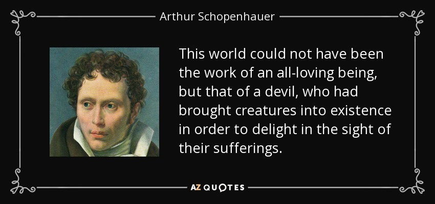 This world could not have been the work of an all-loving being, but that of a devil, who had brought creatures into existence in order to delight in the sight of their sufferings. - Arthur Schopenhauer