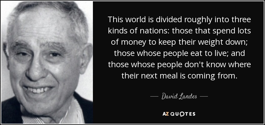 This world is divided roughly into three kinds of nations: those that spend lots of money to keep their weight down; those whose people eat to live; and those whose people don't know where their next meal is coming from. - David Landes
