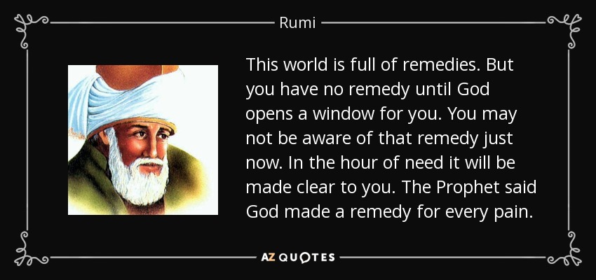 This world is full of remedies. But you have no remedy until God opens a window for you. You may not be aware of that remedy just now. In the hour of need it will be made clear to you. The Prophet said God made a remedy for every pain. - Rumi