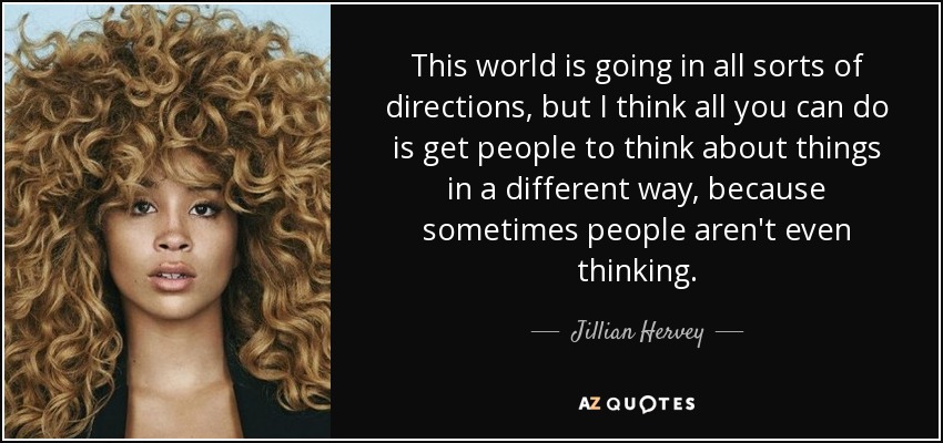 This world is going in all sorts of directions, but I think all you can do is get people to think about things in a different way, because sometimes people aren't even thinking. - Jillian Hervey