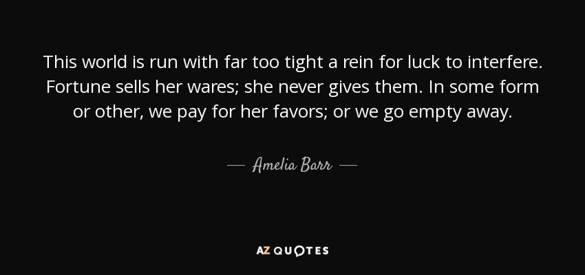 This world is run with far too tight a rein for luck to interfere. Fortune sells her wares; she never gives them. In some form or other, we pay for her favors; or we go empty away. - Amelia Barr
