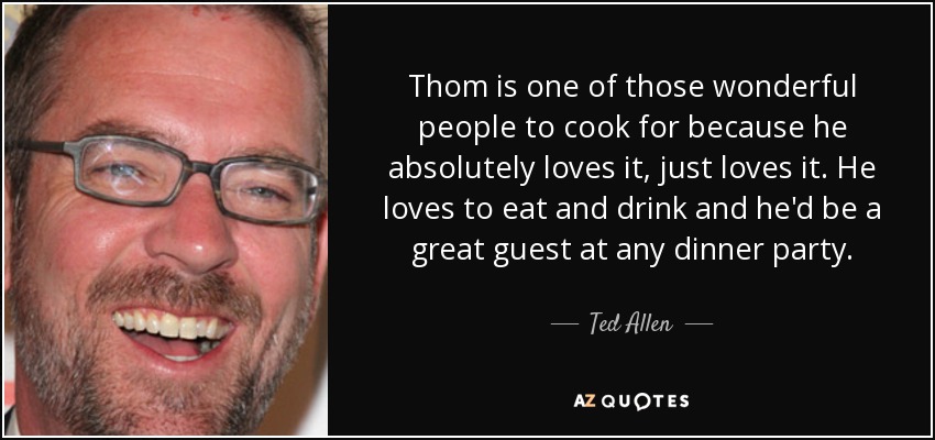Thom is one of those wonderful people to cook for because he absolutely loves it, just loves it. He loves to eat and drink and he'd be a great guest at any dinner party. - Ted Allen