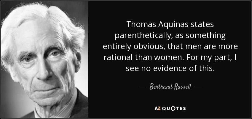 Thomas Aquinas states parenthetically, as something entirely obvious, that men are more rational than women. For my part, I see no evidence of this. - Bertrand Russell