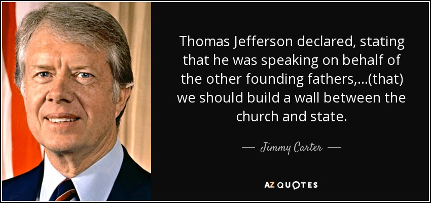 Thomas Jefferson declared, stating that he was speaking on behalf of the other founding fathers, ...(that) we should build a wall between the church and state. - Jimmy Carter