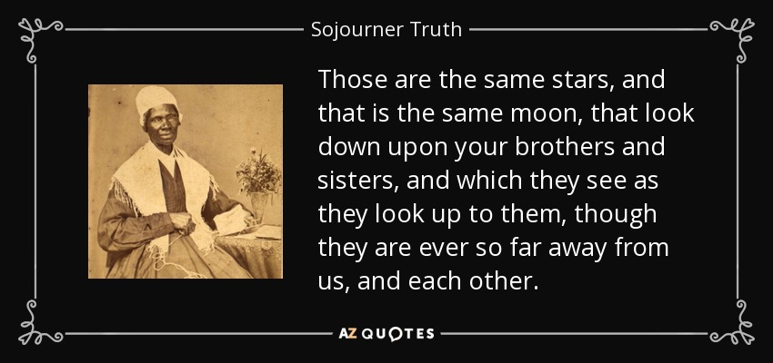 Those are the same stars, and that is the same moon, that look down upon your brothers and sisters, and which they see as they look up to them, though they are ever so far away from us, and each other. - Sojourner Truth