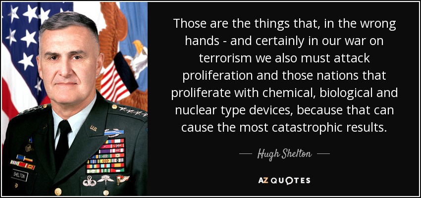 Those are the things that, in the wrong hands - and certainly in our war on terrorism we also must attack proliferation and those nations that proliferate with chemical, biological and nuclear type devices, because that can cause the most catastrophic results. - Hugh Shelton