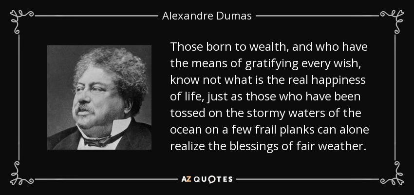 Those born to wealth, and who have the means of gratifying every wish, know not what is the real happiness of life, just as those who have been tossed on the stormy waters of the ocean on a few frail planks can alone realize the blessings of fair weather. - Alexandre Dumas