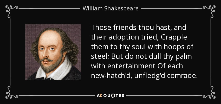 Those friends thou hast, and their adoption tried, Grapple them to thy soul with hoops of steel; But do not dull thy palm with entertainment Of each new-hatch'd, unfledg'd comrade. - William Shakespeare