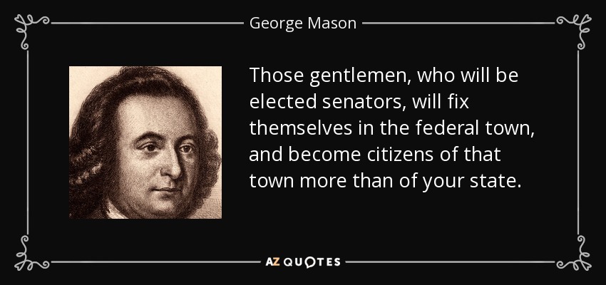 Those gentlemen, who will be elected senators, will fix themselves in the federal town, and become citizens of that town more than of your state. - George Mason