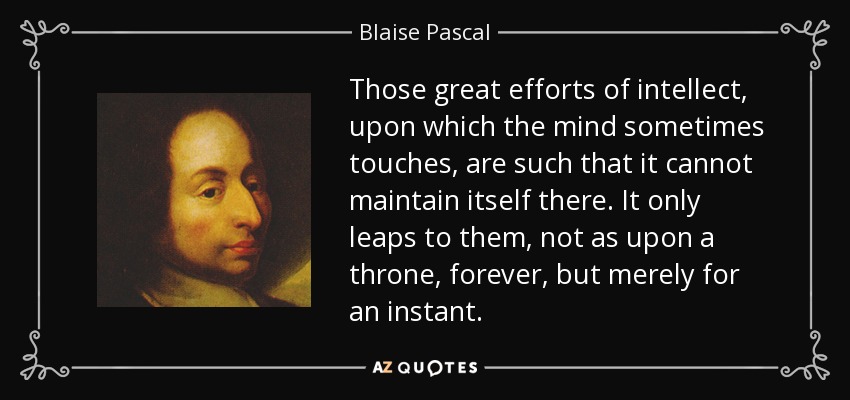 Those great efforts of intellect, upon which the mind sometimes touches, are such that it cannot maintain itself there. It only leaps to them, not as upon a throne, forever, but merely for an instant. - Blaise Pascal