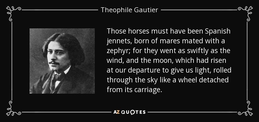 Those horses must have been Spanish jennets, born of mares mated with a zephyr; for they went as swiftly as the wind, and the moon, which had risen at our departure to give us light, rolled through the sky like a wheel detached from its carriage. - Theophile Gautier