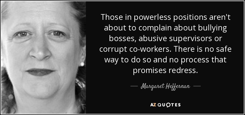 Those in powerless positions aren't about to complain about bullying bosses, abusive supervisors or corrupt co-workers. There is no safe way to do so and no process that promises redress. - Margaret Heffernan