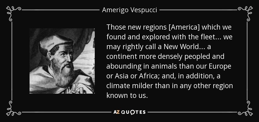 Those new regions [America] which we found and explored with the fleet . . . we may rightly call a New World . . . a continent more densely peopled and abounding in animals than our Europe or Asia or Africa; and, in addition, a climate milder than in any other region known to us. - Amerigo Vespucci