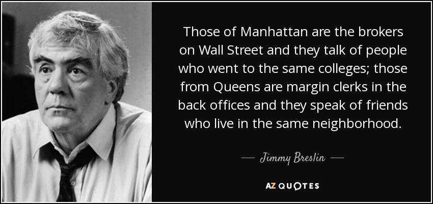 Those of Manhattan are the brokers on Wall Street and they talk of people who went to the same colleges; those from Queens are margin clerks in the back offices and they speak of friends who live in the same neighborhood. - Jimmy Breslin