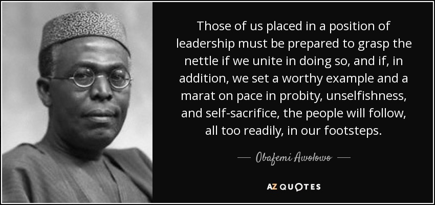 Those of us placed in a position of leadership must be prepared to grasp the nettle if we unite in doing so, and if, in addition, we set a worthy example and a marat on pace in probity, unselfishness, and self-sacrifice, the people will follow, all too readily, in our footsteps. - Obafemi Awolowo