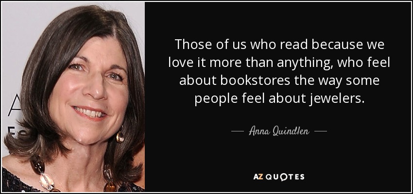 Those of us who read because we love it more than anything, who feel about bookstores the way some people feel about jewelers. - Anna Quindlen