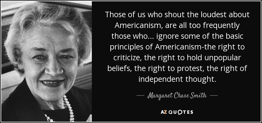 Those of us who shout the loudest about Americanism, are all too frequently those who . . . ignore some of the basic principles of Americanism-the right to criticize, the right to hold unpopular beliefs, the right to protest, the right of independent thought. - Margaret Chase Smith