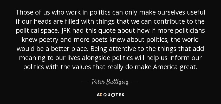 Those of us who work in politics can only make ourselves useful if our heads are filled with things that we can contribute to the political space. JFK had this quote about how if more politicians knew poetry and more poets knew about politics, the world would be a better place. Being attentive to the things that add meaning to our lives alongside politics will help us inform our politics with the values that really do make America great. - Peter Buttigieg