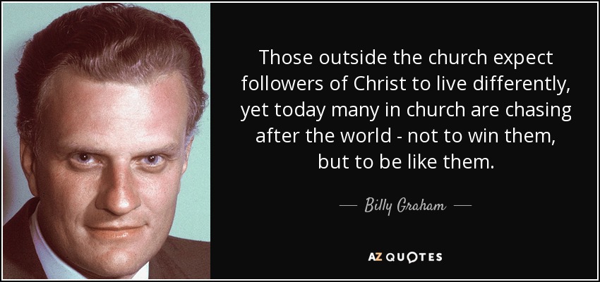 Those outside the church expect followers of Christ to live differently, yet today many in church are chasing after the world - not to win them, but to be like them. - Billy Graham