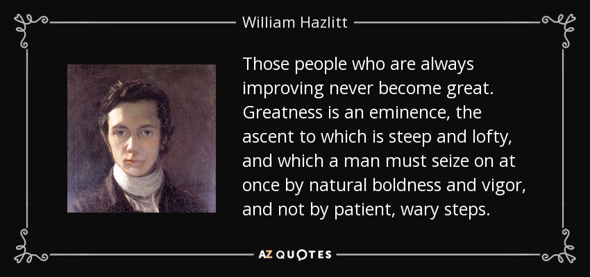 Those people who are always improving never become great. Greatness is an eminence, the ascent to which is steep and lofty, and which a man must seize on at once by natural boldness and vigor, and not by patient, wary steps. - William Hazlitt