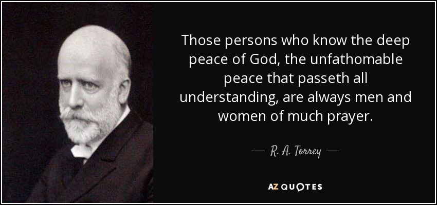 Those persons who know the deep peace of God, the unfathomable peace that passeth all understanding, are always men and women of much prayer. - R. A. Torrey