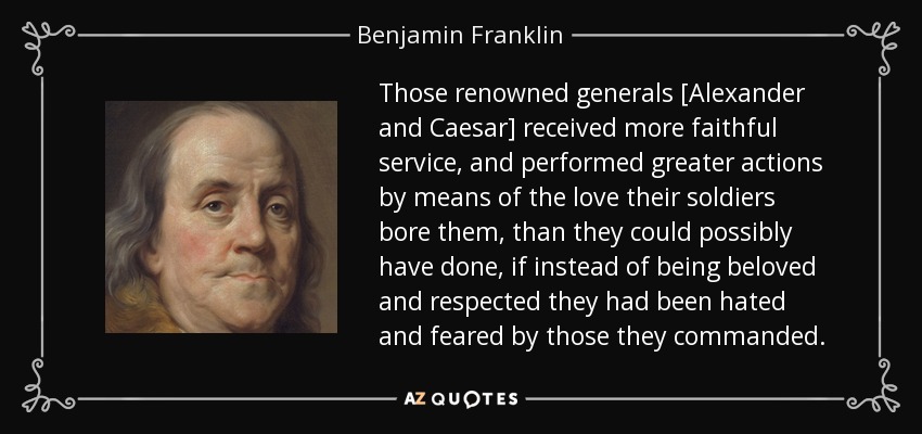 Those renowned generals [Alexander and Caesar] received more faithful service, and performed greater actions by means of the love their soldiers bore them, than they could possibly have done, if instead of being beloved and respected they had been hated and feared by those they commanded. - Benjamin Franklin