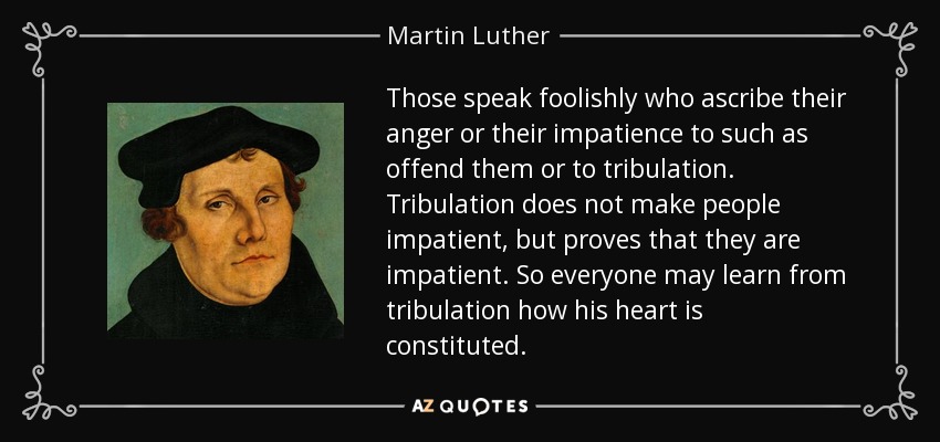 Those speak foolishly who ascribe their anger or their impatience to such as offend them or to tribulation. Tribulation does not make people impatient, but proves that they are impatient. So everyone may learn from tribulation how his heart is constituted. - Martin Luther