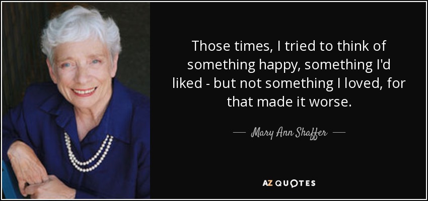 Those times, I tried to think of something happy, something I'd liked - but not something I loved, for that made it worse. - Mary Ann Shaffer