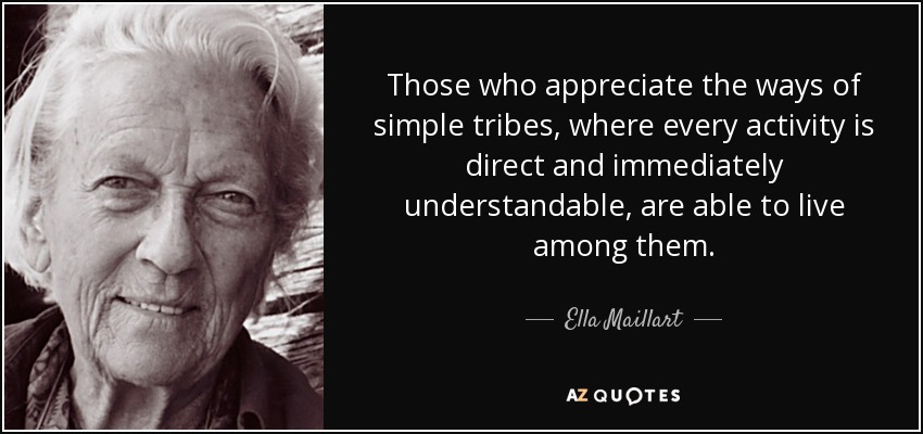 Those who appreciate the ways of simple tribes, where every activity is direct and immediately understandable, are able to live among them. - Ella Maillart
