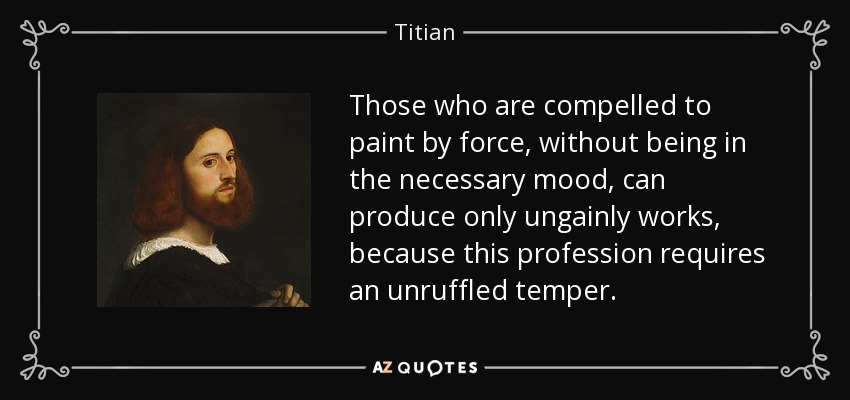 Those who are compelled to paint by force, without being in the necessary mood, can produce only ungainly works, because this profession requires an unruffled temper. - Titian