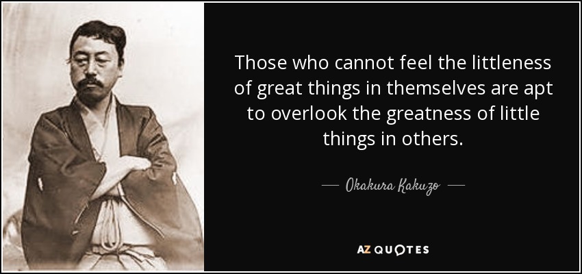 Those who cannot feel the littleness of great things in themselves are apt to overlook the greatness of little things in others. - Okakura Kakuzo