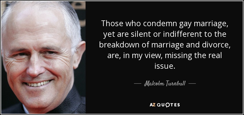 Those who condemn gay marriage, yet are silent or indifferent to the breakdown of marriage and divorce, are, in my view, missing the real issue. - Malcolm Turnbull