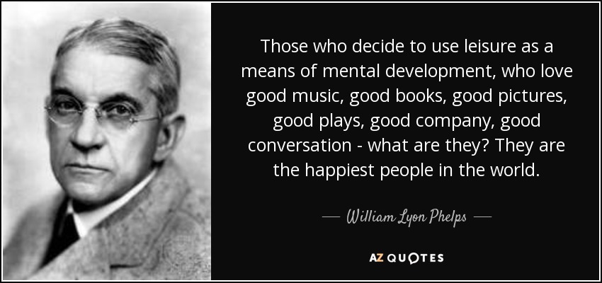 Those who decide to use leisure as a means of mental development, who love good music, good books, good pictures, good plays, good company, good conversation - what are they? They are the happiest people in the world. - William Lyon Phelps