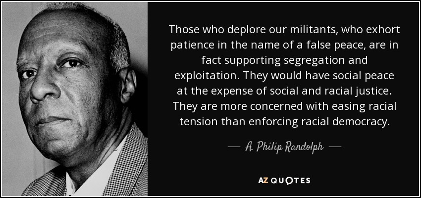 Those who deplore our militants, who exhort patience in the name of a false peace, are in fact supporting segregation and exploitation. They would have social peace at the expense of social and racial justice. They are more concerned with easing racial tension than enforcing racial democracy. - A. Philip Randolph